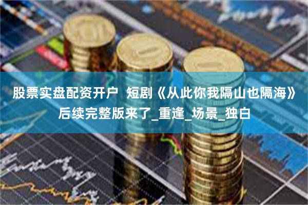 股票实盘配资开户  短剧《从此你我隔山也隔海》后续完整版来了_重逢_场景_独白