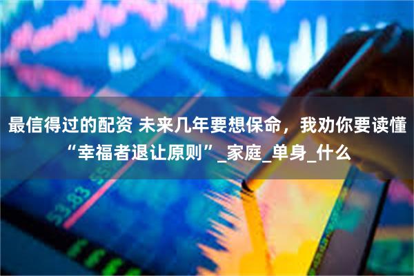 最信得过的配资 未来几年要想保命，我劝你要读懂“幸福者退让原则”_家庭_单身_什么