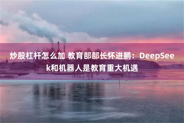 炒股杠杆怎么加 教育部部长怀进鹏：DeepSeek和机器人是教育重大机遇