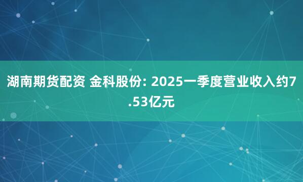 湖南期货配资 金科股份: 2025一季度营业收入约7.53亿元