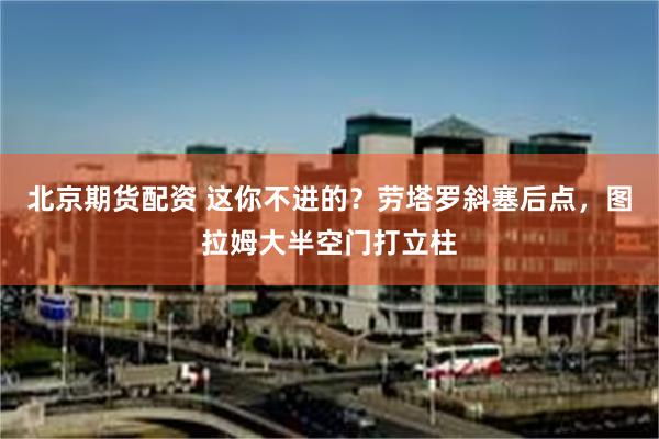 北京期货配资 这你不进的？劳塔罗斜塞后点，图拉姆大半空门打立柱