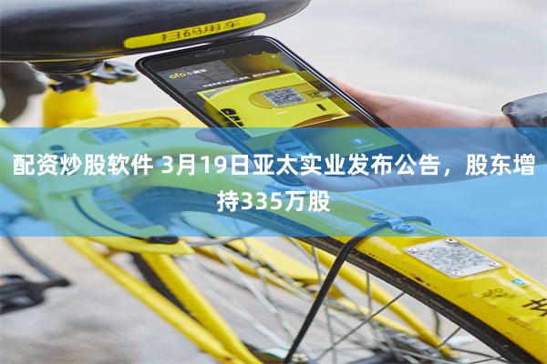 配资炒股软件 3月19日亚太实业发布公告，股东增持335万股