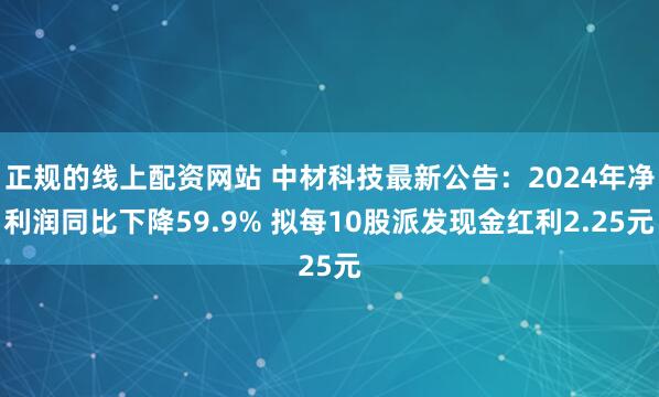 正规的线上配资网站 中材科技最新公告：2024年净利润同比下降59.9% 拟每10股派发现金红利2.25元