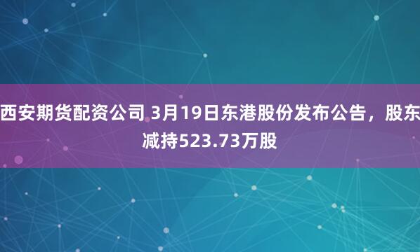 西安期货配资公司 3月19日东港股份发布公告，股东减持523.73万股