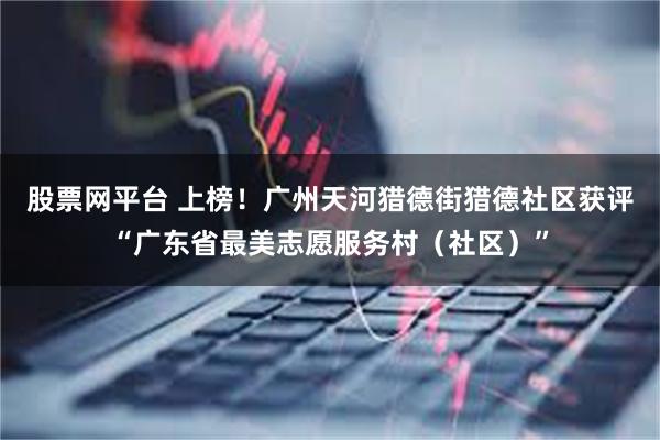 股票网平台 上榜！广州天河猎德街猎德社区获评“广东省最美志愿服务村（社区）”