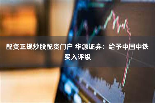 配资正规炒股配资门户 华源证券：给予中国中铁买入评级
