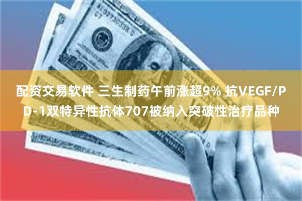 配资交易软件 三生制药午前涨超9% 抗VEGF/PD-1双特异性抗体707被纳入突破性治疗品种