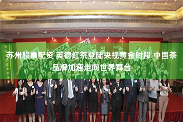 苏州股票配资 英德红茶登陆央视黄金时段 中国茶品牌加速走向世界舞台