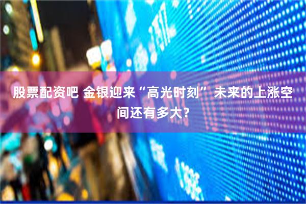 股票配资吧 金银迎来“高光时刻” 未来的上涨空间还有多大？
