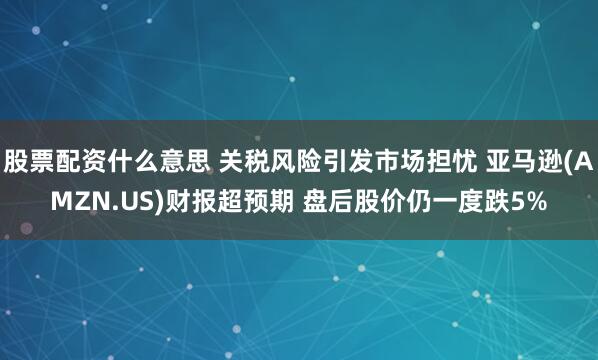 股票配资什么意思 关税风险引发市场担忧 亚马逊(AMZN.US)财报超预期 盘后股价仍一度跌5%