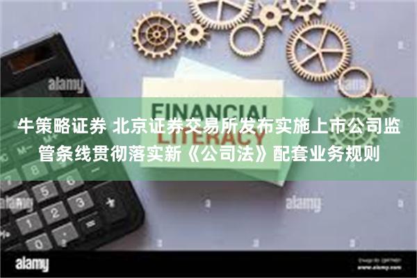 牛策略证券 北京证券交易所发布实施上市公司监管条线贯彻落实新《公司法》配套业务规则