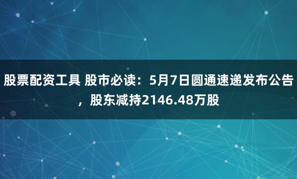股票配资工具 股市必读：5月7日圆通速递发布公告，股东减持2146.48万股