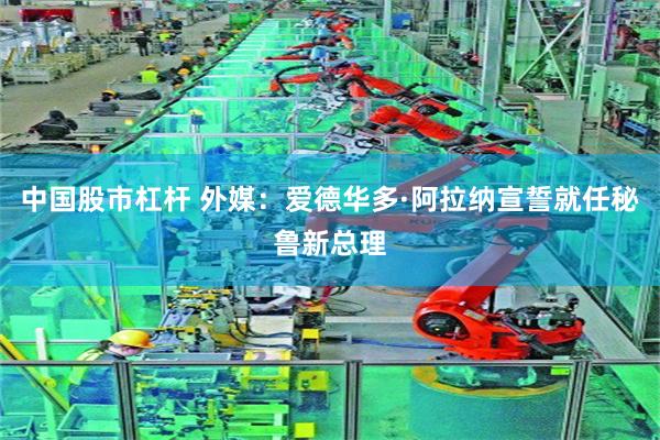 中国股市杠杆 外媒：爱德华多·阿拉纳宣誓就任秘鲁新总理