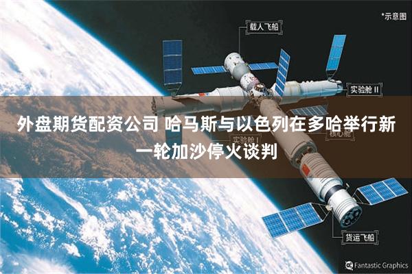 外盘期货配资公司 哈马斯与以色列在多哈举行新一轮加沙停火谈判