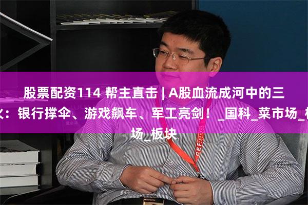 股票配资114 帮主直击 | A股血流成河中的三把火：银行撑伞、游戏飙车、军工亮剑！_国科_菜市场_板块