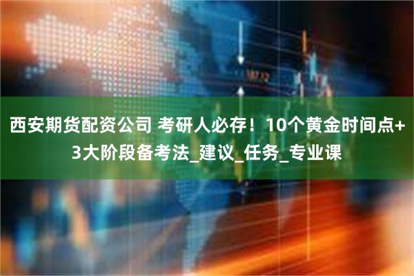 西安期货配资公司 考研人必存！10个黄金时间点+3大阶段备考法_建议_任务_专业课