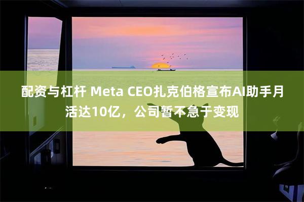 配资与杠杆 Meta CEO扎克伯格宣布AI助手月活达10亿，公司暂不急于变现