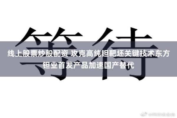 线上股票炒股配资 攻克高纯钽靶坯关键技术东方钽业首发产品加速国产替代