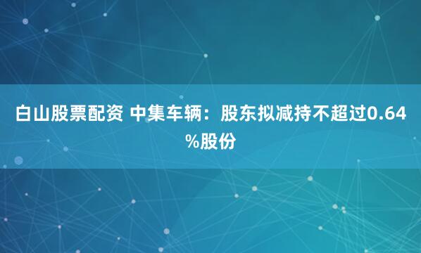 白山股票配资 中集车辆：股东拟减持不超过0.64%股份