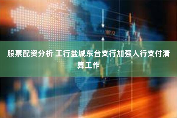 股票配资分析 工行盐城东台支行加强人行支付清算工作