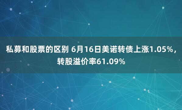 私募和股票的区别 6月16日美诺转债上涨1.05%，转股溢价率61.09%