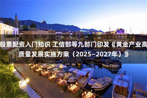 股票配资入门知识 工信部等九部门印发《黄金产业高质量发展实施方案（2025—2027年）》