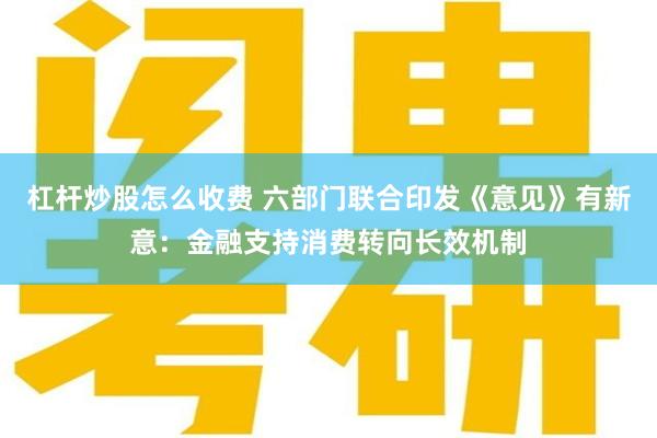 杠杆炒股怎么收费 六部门联合印发《意见》有新意：金融支持消费转向长效机制