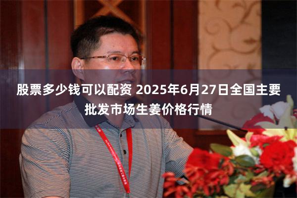 股票多少钱可以配资 2025年6月27日全国主要批发市场生姜价格行情