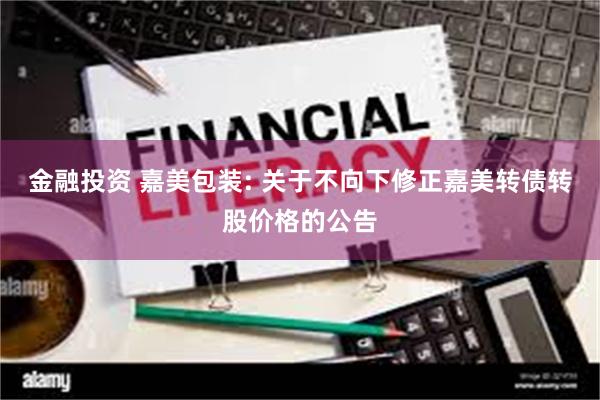 金融投资 嘉美包装: 关于不向下修正嘉美转债转股价格的公告