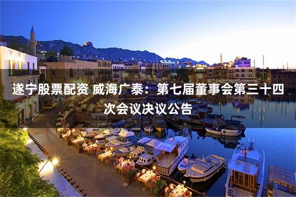 遂宁股票配资 威海广泰：第七届董事会第三十四次会议决议公告