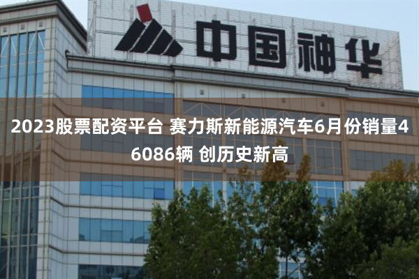 2023股票配资平台 赛力斯新能源汽车6月份销量46086辆 创历史新高