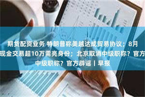 期货配资业务 特朗普称美越达成贸易协议；8月起黄金珠宝现金交易超10万需亮身份；北京取消中级职称？官方辟谣丨早报