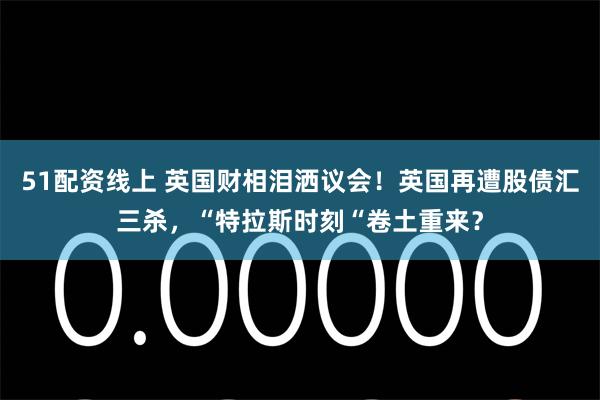 51配资线上 英国财相泪洒议会！英国再遭股债汇三杀，“特拉斯时刻“卷土重来？